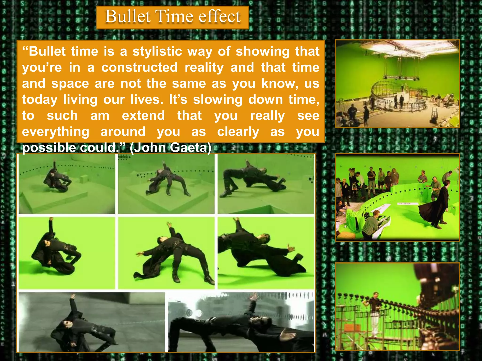Bullet Time effect
“Bullet time is a stylistic way of showing that
you’re in a constructed reality and that time
and space are not the same as you know, us
today living our lives. It’s slowing down time,
to such am extend that you really see
everything around you as clearly as you
possible could.” (John Gaeta)
 