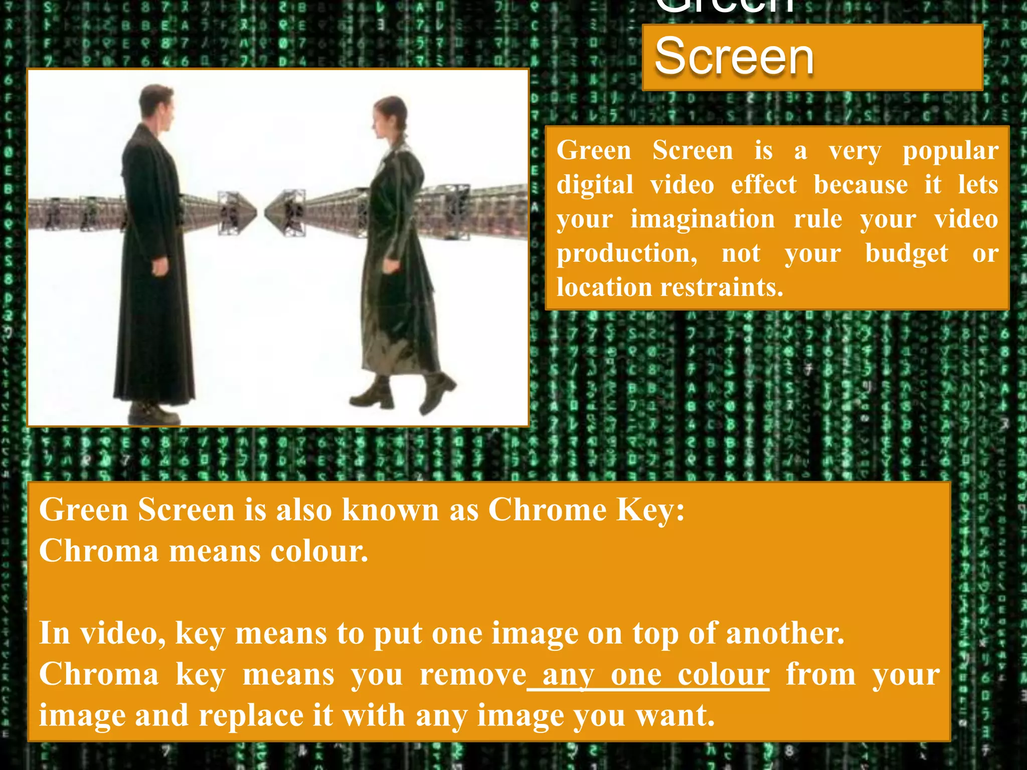Green
                                       Screen
                                Green Screen is a very popular
                                digital video effect because it lets
                                your imagination rule your video
                                production, not your budget or
                                location restraints.




Green Screen is also known as Chrome Key:
Chroma means colour.

In video, key means to put one image on top of another.
Chroma key means you remove any one colour from your
image and replace it with any image you want.
 