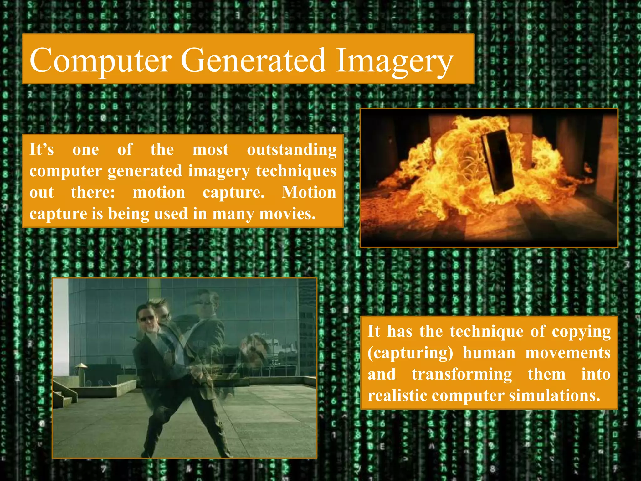 Computer Generated Imagery

It‟s one of the most outstanding
computer generated imagery techniques
out there: motion capture. Motion
capture is being used in many movies.




                                        It has the technique of copying
                                        (capturing) human movements
                                        and transforming them into
                                        realistic computer simulations.
 