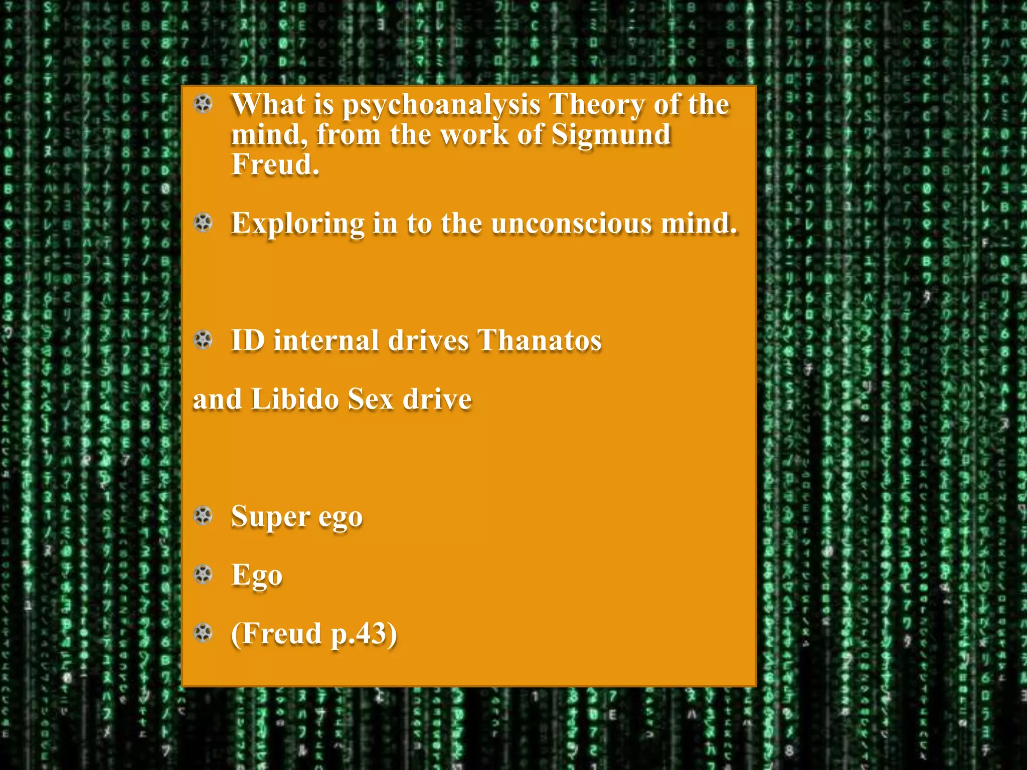 What is psychoanalysis Theory of the
  mind, from the work of Sigmund
  Freud.
  Exploring in to the unconscious mind.


  ID internal drives Thanatos
and Libido Sex drive


  Super ego
  Ego
  (Freud p.43)
 