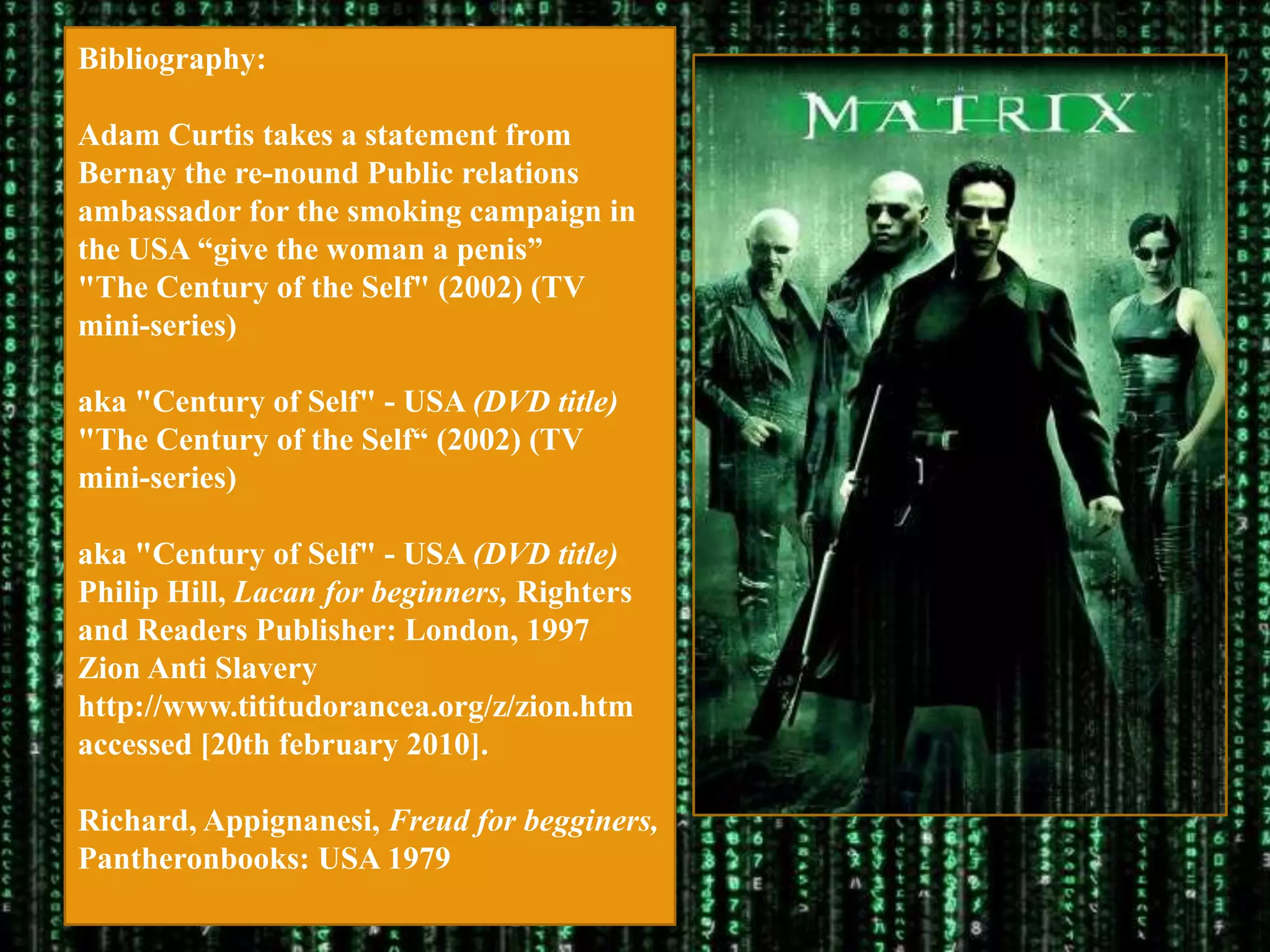 Bibliography:

Adam Curtis takes a statement from
Bernay the re-nound Public relations
ambassador for the smoking campaign in
the USA “give the woman a penis”
"The Century of the Self" (2002) (TV
mini-series)

aka "Century of Self" - USA (DVD title)
"The Century of the Self“ (2002) (TV
mini-series)

aka "Century of Self" - USA (DVD title)
Philip Hill, Lacan for beginners, Righters
and Readers Publisher: London, 1997
Zion Anti Slavery
http://www.tititudorancea.org/z/zion.htm
accessed [20th february 2010].

Richard, Appignanesi, Freud for begginers,
Pantheronbooks: USA 1979
 