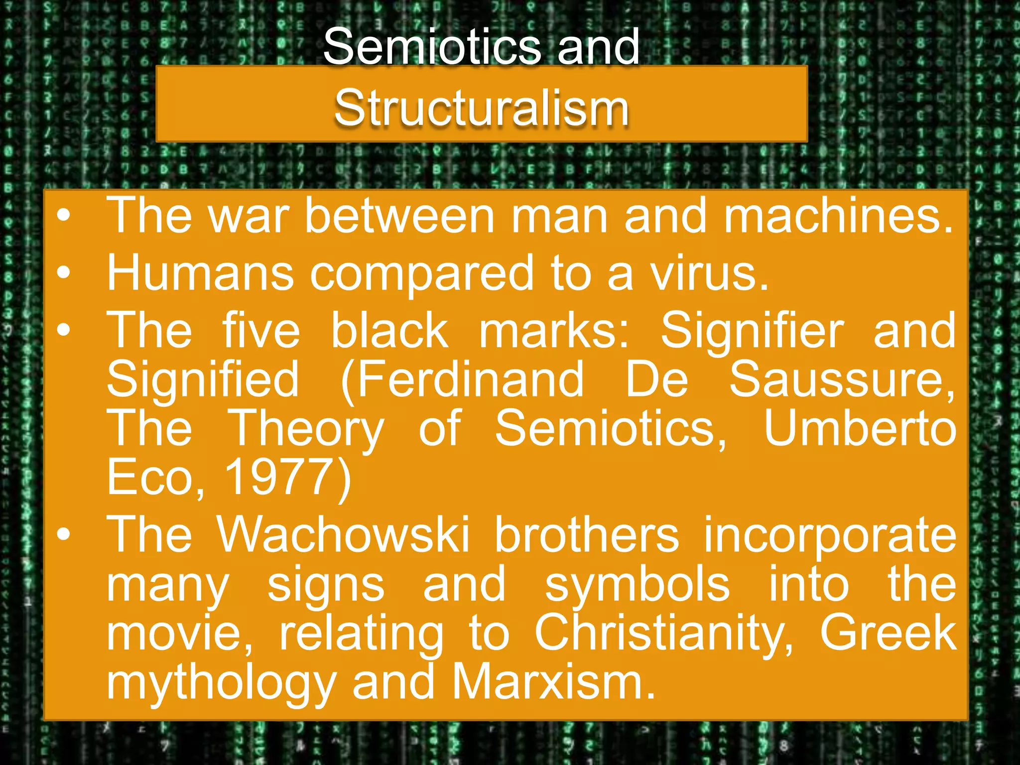 Semiotics and
           Structuralism

• The war between man and machines.
• Humans compared to a virus.
• The five black marks: Signifier and
  Signified (Ferdinand De Saussure,
  The Theory of Semiotics, Umberto
  Eco, 1977)
• The Wachowski brothers incorporate
  many signs and symbols into the
  movie, relating to Christianity, Greek
  mythology and Marxism.
 