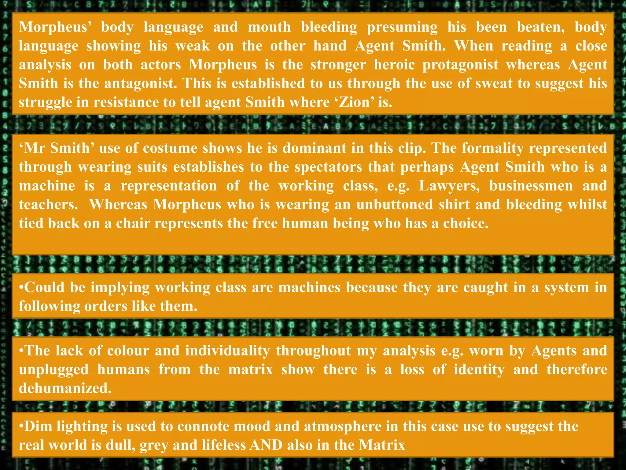 Morpheus‟ body language and mouth bleeding presuming his been beaten, body
language showing his weak on the other hand Agent Smith. When reading a close
analysis on both actors Morpheus is the stronger heroic protagonist whereas Agent
Smith is the antagonist. This is established to us through the use of sweat to suggest his
struggle in resistance to tell agent Smith where „Zion‟ is.

„Mr Smith‟ use of costume shows he is dominant in this clip. The formality represented
through wearing suits establishes to the spectators that perhaps Agent Smith who is a
machine is a representation of the working class, e.g. Lawyers, businessmen and
teachers. Whereas Morpheus who is wearing an unbuttoned shirt and bleeding whilst
tied back on a chair represents the free human being who has a choice.



•Could be implying working class are machines because they are caught in a system in
following orders like them.

•The lack of colour and individuality throughout my analysis e.g. worn by Agents and
unplugged humans from the matrix show there is a loss of identity and therefore
dehumanized.

•Dim lighting is used to connote mood and atmosphere in this case use to suggest the
real world is dull, grey and lifeless AND also in the Matrix
 