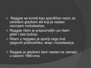   Reggae se koristi kao specifičan naziv za
  određeni glazbeni stil koji je nastao
  razvojem rocksteadya.
 Reggae ritam je prepoznatljiv po ritam
  gitari i bas bubnju.
 Ritam u reggaeu je sporiji nego kod
  njegovih prethodnika, skaa i rocksteadya.

   Reggae je glazbeni žanr nastao na Jamajci
    u kasnim 1960-ima.
 