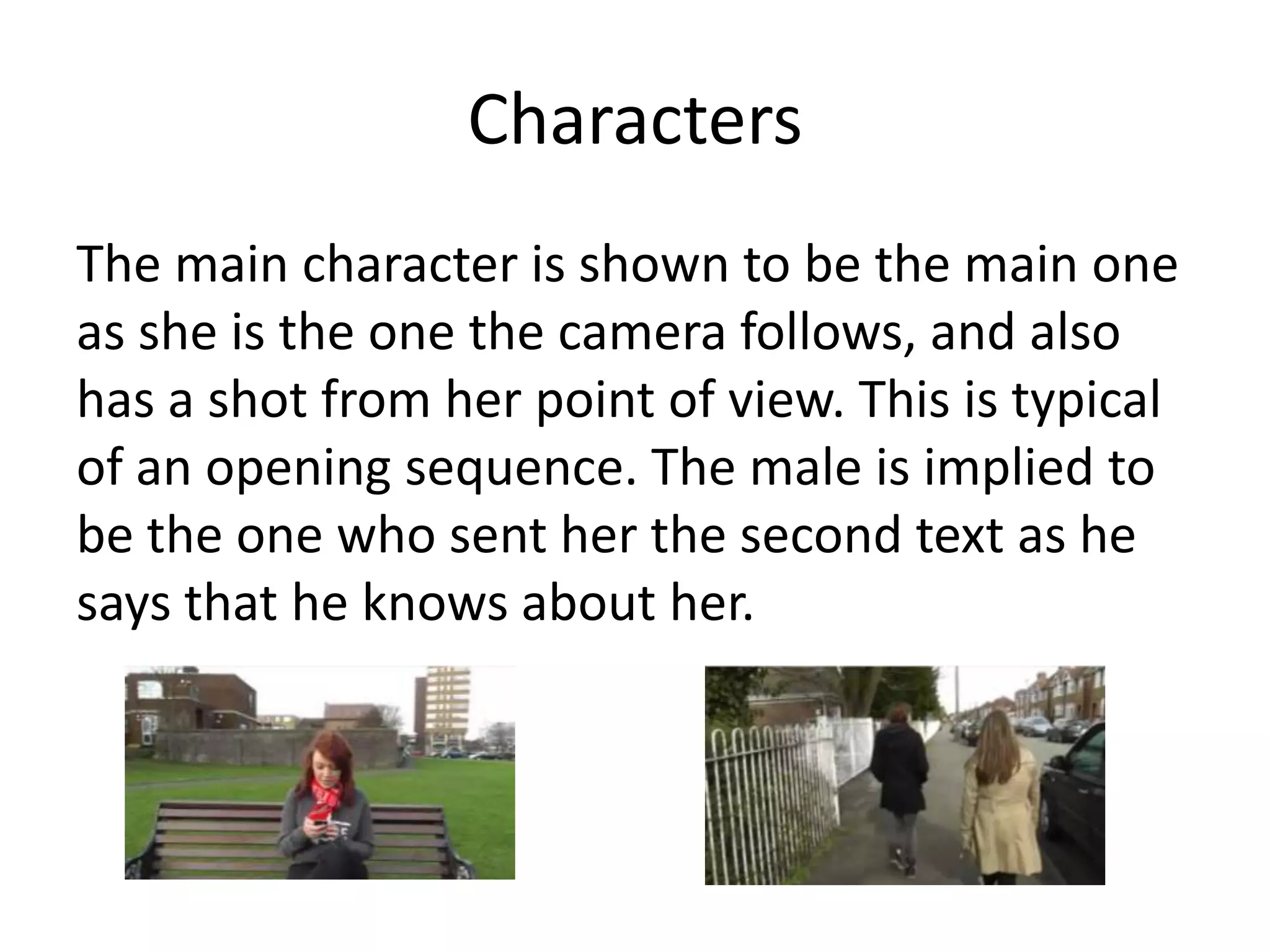 Characters
The main character is shown to be the main one
as she is the one the camera follows, and also
has a shot from her point of view. This is typical
of an opening sequence. The male is implied to
be the one who sent her the second text as he
says that he knows about her.
 