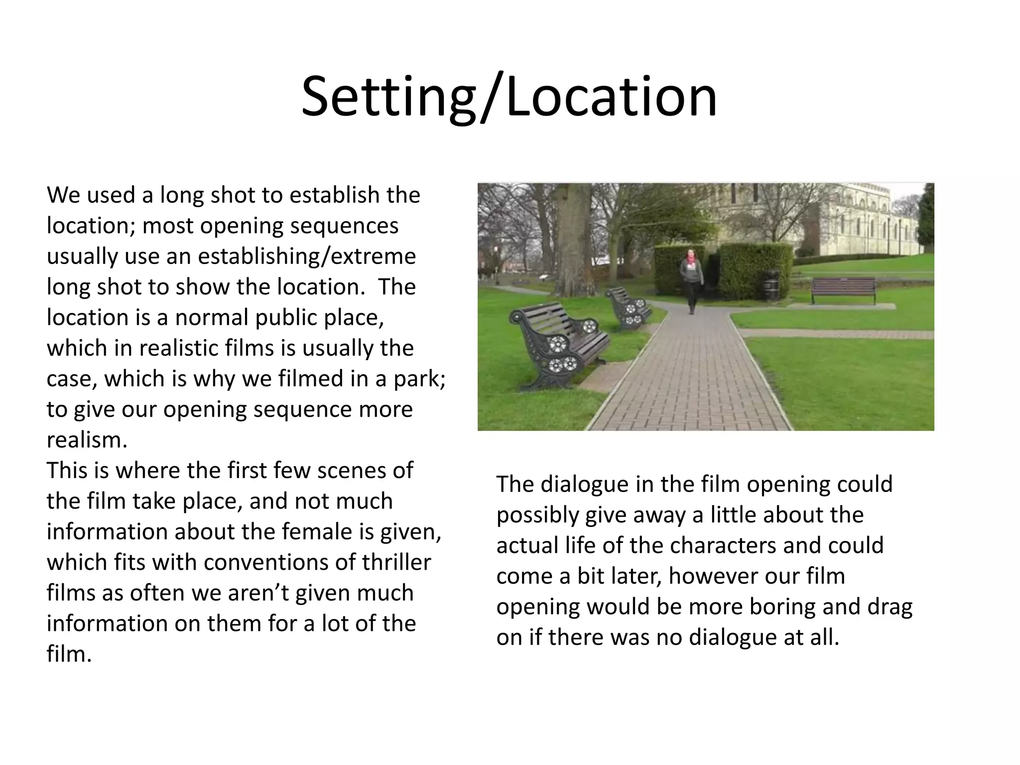 Setting/Location
We used a long shot to establish the
location; most opening sequences
usually use an establishing/extreme
long shot to show the location. The
location is a normal public place,
which in realistic films is usually the
case, which is why we filmed in a park;
to give our opening sequence more
realism.
This is where the first few scenes of
                                          The dialogue in the film opening could
the film take place, and not much
                                          possibly give away a little about the
information about the female is given,
                                          actual life of the characters and could
which fits with conventions of thriller
                                          come a bit later, however our film
films as often we aren’t given much
                                          opening would be more boring and drag
information on them for a lot of the
                                          on if there was no dialogue at all.
film.
 