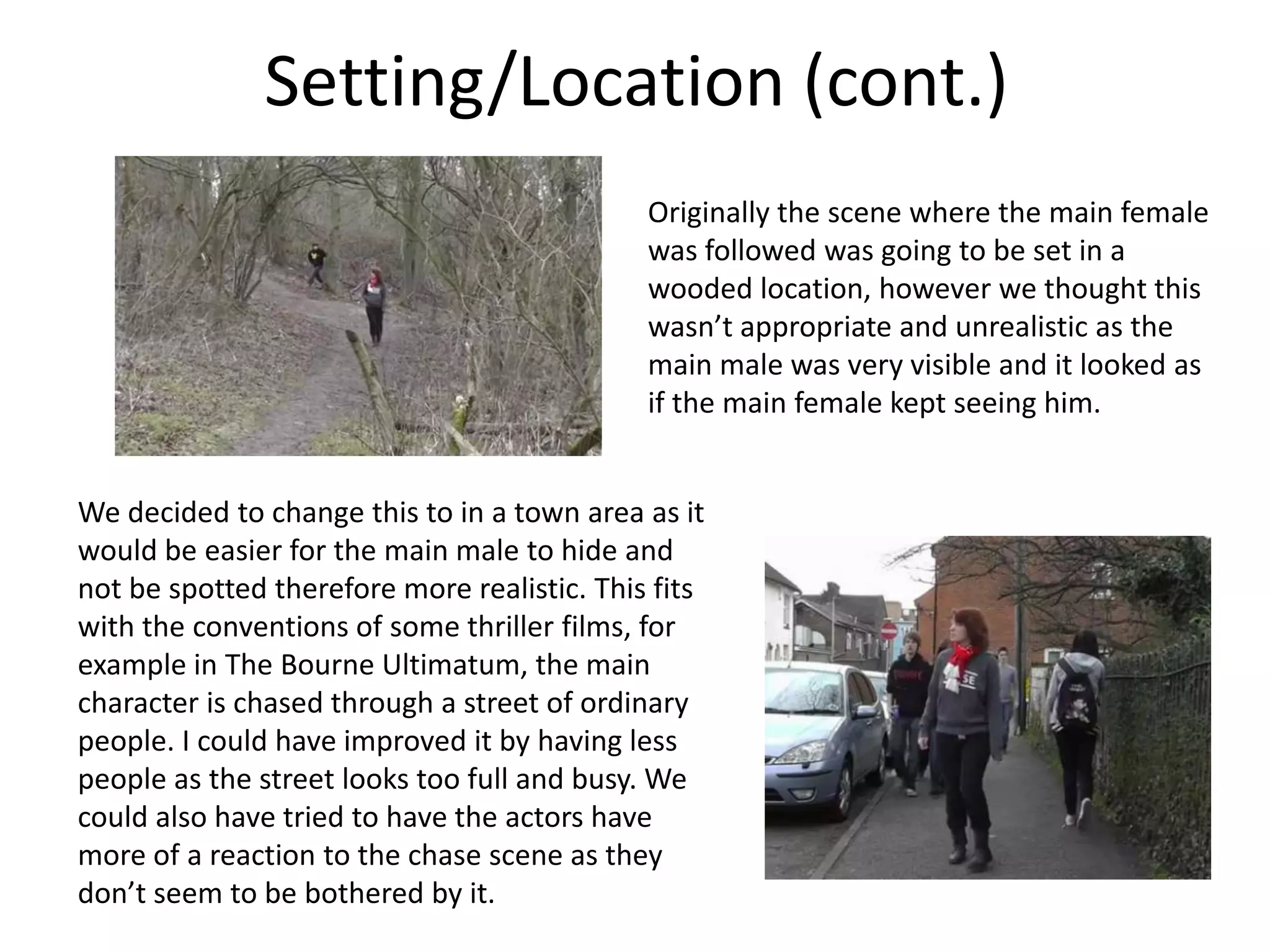 Setting/Location (cont.)
                                             Originally the scene where the main female
                                             was followed was going to be set in a
                                             wooded location, however we thought this
                                             wasn’t appropriate and unrealistic as the
                                             main male was very visible and it looked as
                                             if the main female kept seeing him.


We decided to change this to in a town area as it
would be easier for the main male to hide and
not be spotted therefore more realistic. This fits
with the conventions of some thriller films, for
example in The Bourne Ultimatum, the main
character is chased through a street of ordinary
people. I could have improved it by having less
people as the street looks too full and busy. We
could also have tried to have the actors have
more of a reaction to the chase scene as they
don’t seem to be bothered by it.
 