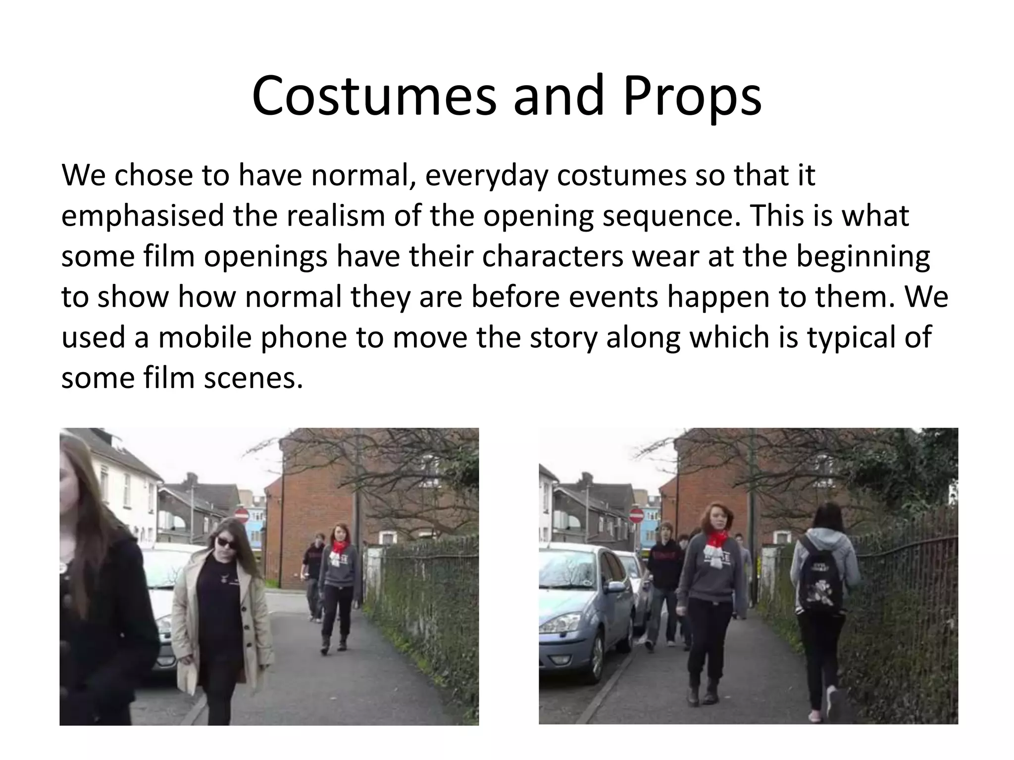 Costumes and Props
We chose to have normal, everyday costumes so that it
emphasised the realism of the opening sequence. This is what
some film openings have their characters wear at the beginning
to show how normal they are before events happen to them. We
used a mobile phone to move the story along which is typical of
some film scenes.
 