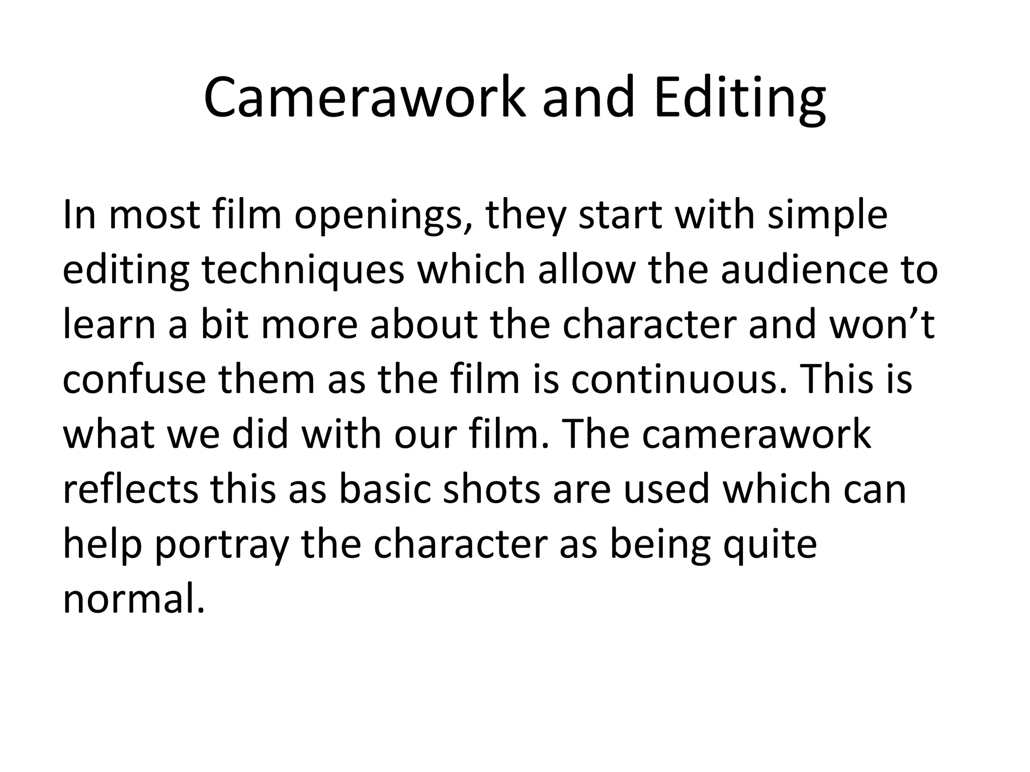 Camerawork and Editing
In most film openings, they start with simple
editing techniques which allow the audience to
learn a bit more about the character and won’t
confuse them as the film is continuous. This is
what we did with our film. The camerawork
reflects this as basic shots are used which can
help portray the character as being quite
normal.
 