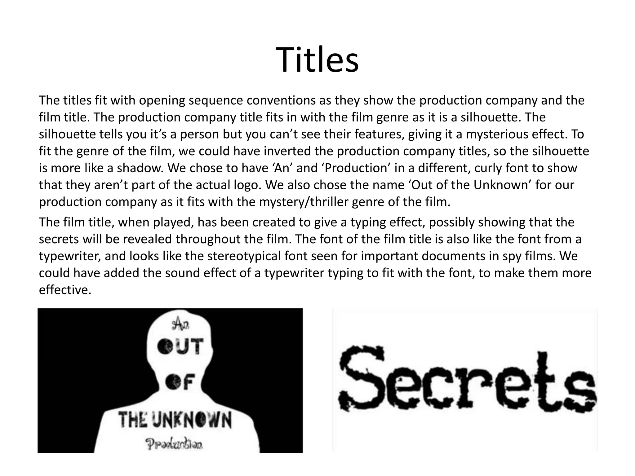 Titles
The titles fit with opening sequence conventions as they show the production company and the
film title. The production company title fits in with the film genre as it is a silhouette. The
silhouette tells you it’s a person but you can’t see their features, giving it a mysterious effect. To
fit the genre of the film, we could have inverted the production company titles, so the silhouette
is more like a shadow. We chose to have ‘An’ and ‘Production’ in a different, curly font to show
that they aren’t part of the actual logo. We also chose the name ‘Out of the Unknown’ for our
production company as it fits with the mystery/thriller genre of the film.
The film title, when played, has been created to give a typing effect, possibly showing that the
secrets will be revealed throughout the film. The font of the film title is also like the font from a
typewriter, and looks like the stereotypical font seen for important documents in spy films. We
could have added the sound effect of a typewriter typing to fit with the font, to make them more
effective.
 