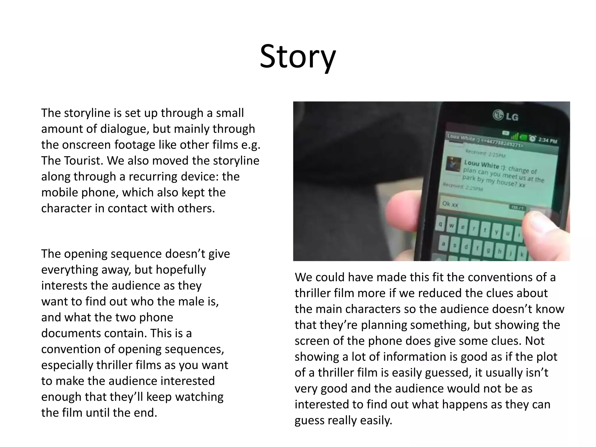 Story
The storyline is set up through a small
amount of dialogue, but mainly through
the onscreen footage like other films e.g.
The Tourist. We also moved the storyline
along through a recurring device: the
mobile phone, which also kept the
character in contact with others.


The opening sequence doesn’t give
everything away, but hopefully
                                             We could have made this fit the conventions of a
interests the audience as they
                                             thriller film more if we reduced the clues about
want to find out who the male is,
                                             the main characters so the audience doesn’t know
and what the two phone
                                             that they’re planning something, but showing the
documents contain. This is a
                                             screen of the phone does give some clues. Not
convention of opening sequences,
                                             showing a lot of information is good as if the plot
especially thriller films as you want
                                             of a thriller film is easily guessed, it usually isn’t
to make the audience interested
                                             very good and the audience would not be as
enough that they’ll keep watching
                                             interested to find out what happens as they can
the film until the end.
                                             guess really easily.
 