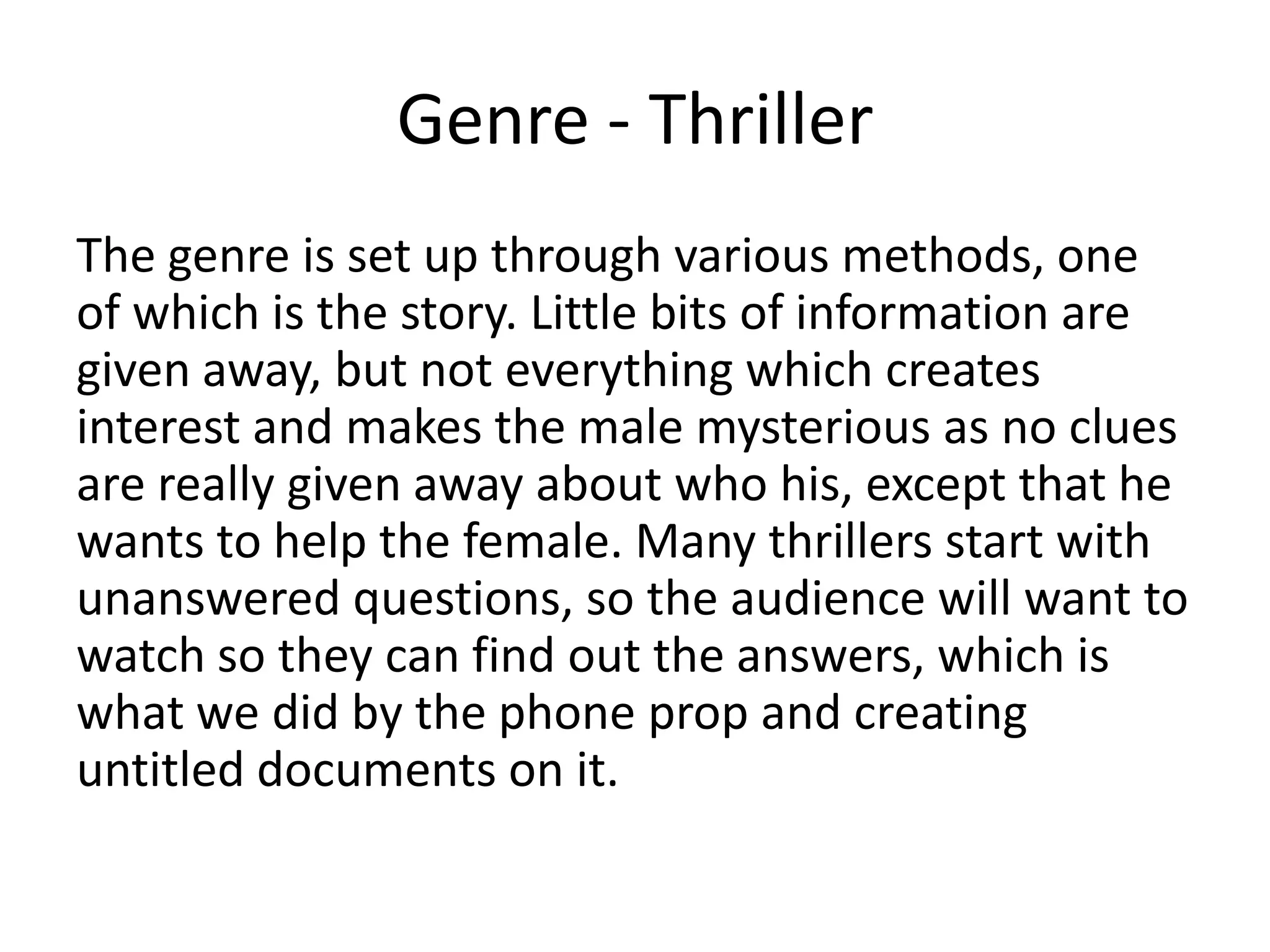 Genre - Thriller
The genre is set up through various methods, one
of which is the story. Little bits of information are
given away, but not everything which creates
interest and makes the male mysterious as no clues
are really given away about who his, except that he
wants to help the female. Many thrillers start with
unanswered questions, so the audience will want to
watch so they can find out the answers, which is
what we did by the phone prop and creating
untitled documents on it.
 