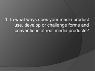 1. In what ways does your media product
     use, develop or challenge forms and
      conventions of real media products?
 