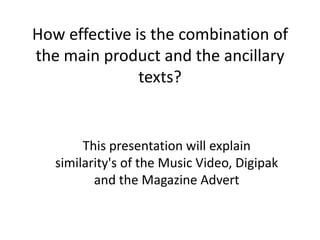 How effective is the combination of
the main product and the ancillary
               texts?


        This presentation will explain
   similarity's of the Music Video, Digipak
          and the Magazine Advert
 