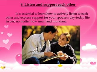 9. Listen and support each other

       It is essential to learn how to actively listen to each
other and express support for your spouse’s day-today life
issues, no matter how small and mundane.
 