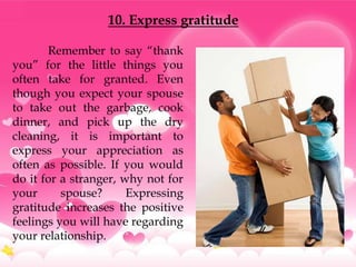 10. Express gratitude

       Remember to say “thank
you” for the little things you
often take for granted. Even
though you expect your spouse
to take out the garbage, cook
dinner, and pick up the dry
cleaning, it is important to
express your appreciation as
often as possible. If you would
do it for a stranger, why not for
your      spouse?      Expressing
gratitude increases the positive
feelings you will have regarding
your relationship.
 
