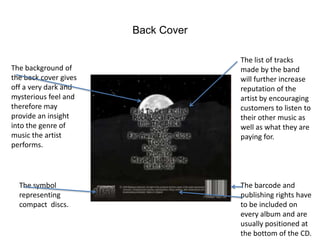 Back Cover

                                    The list of tracks
The background of                   made by the band
the back cover gives                will further increase
off a very dark and                 reputation of the
mysterious feel and                 artist by encouraging
therefore may                       customers to listen to
provide an insight                  their other music as
into the genre of                   well as what they are
music the artist                    paying for.
performs.




  The symbol                        The barcode and
  representing                      publishing rights have
  compact discs.                    to be included on
                                    every album and are
                                    usually positioned at
                                    the bottom of the CD.
 