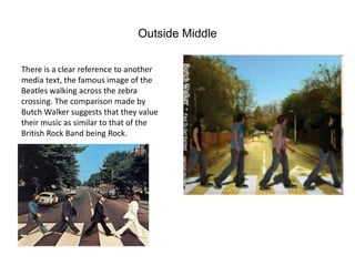 Outside Middle

There is a clear reference to another
media text, the famous image of the
Beatles walking across the zebra
crossing. The comparison made by
Butch Walker suggests that they value
their music as similar to that of the
British Rock Band being Rock.
 