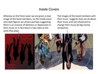 Inside Covers
Whereas on the front cover we are given a clear    The images of the band members with
image of the band members, on the inside cover     their music suggests they are all about
only dark figures are shown perhaps suggesting     their music and not influenced to
there is an essence of darkness or depression in   change their music by big money
their music or in fact there is two sides to the   companies.
work they play.
 