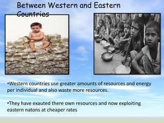 Between Western and Eastern
    Countries




•Western countries use greater amounts of resources and energy
per individual and also waste more resources.

•They have exauted there own resources and now exploiting
eastern natons at cheaper rates
 