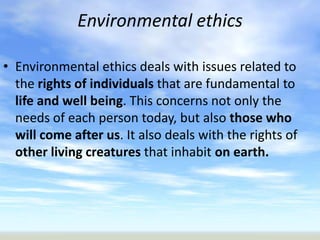 Environmental ethics

• Environmental ethics deals with issues related to
  the rights of individuals that are fundamental to
  life and well being. This concerns not only the
  needs of each person today, but also those who
  will come after us. It also deals with the rights of
  other living creatures that inhabit on earth.
 