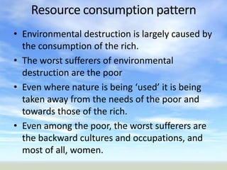 Resource consumption pattern
• Environmental destruction is largely caused by
  the consumption of the rich.
• The worst sufferers of environmental
  destruction are the poor
• Even where nature is being ‘used’ it is being
  taken away from the needs of the poor and
  towards those of the rich.
• Even among the poor, the worst sufferers are
  the backward cultures and occupations, and
  most of all, women.
 