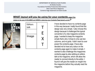 DEPARTMENT OF MEDIA & FILM STUDIES
                                                     AS Media Studies
                                  Foundation Portfolio Production Brief (G321)
                                              Main Task Music Magazine
                                     Contents Page Statement of Intent Guide



WHAT layout will you be using for your contents page (This
relates to the use of COLUMNS and GRIDS in planning your Contents Page layout) and WHY?


                  Editors                                  I have decided to have my contents page
                                                           in this way because I really found that this
                  talk                  T                  design was very simple. I also choose this


                  Image
                                    Image
                                        E
                                                           design because it challenged the typical
                                                           convention of a vibe magazine contents
                                                           page. I wanted to keep the magazine
                                        X                  simple that’s why I chose to only use two
                                                           columns, and no grids. I didn’t want to over
                                        T                  power the contents page. I have also
                                                           decided not to have any colour on the
                                                           contents page again to make it simple. I
                                                           wanted to also challenge this magazines
                                                           contents page by also adding an editors
                                                           talk to the magazine, which will allow the
                                                           reader to connect directly to the editor. I
                                                           found it will give the reader an insight into
                                                           the magazine before they actually read the
                                                           magazine.
 
