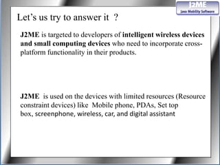 Let’s us try to answer it ?
J2ME is targeted to developers of intelligent wireless devices
and small computing devices who need to incorporate cross-
platform functionality in their products.




J2ME is used on the devices with limited resources (Resource
constraint devices) like Mobile phone, PDAs, Set top
box, screenphone, wireless, car, and digital assistant
 