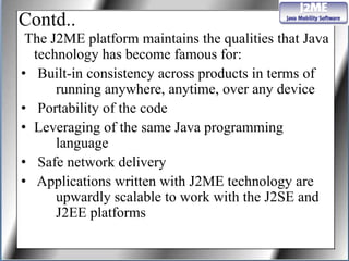 Contd..
 The J2ME platform maintains the qualities that Java
  technology has become famous for:
• Built-in consistency across products in terms of
      running anywhere, anytime, over any device
• Portability of the code
• Leveraging of the same Java programming
      language
• Safe network delivery
• Applications written with J2ME technology are
      upwardly scalable to work with the J2SE and
      J2EE platforms
 