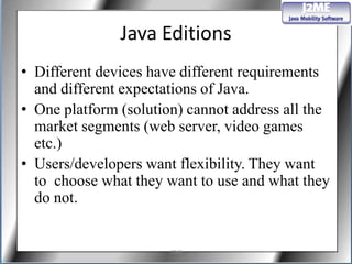 Java Editions
• Different devices have different requirements
  and different expectations of Java.
• One platform (solution) cannot address all the
  market segments (web server, video games
  etc.)
• Users/developers want flexibility. They want
  to choose what they want to use and what they
  do not.


                       J2ME
 