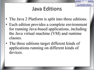 Java Editions
• The Java 2 Platform is split into three editions.
• Each edition provides a complete environment
  for running Java-based applications, including
  the Java virtual machine (VM) and runtime
  classes.
• The three editions target different kinds of
  applications running on different kinds of
  devices.


                        J2ME
 
