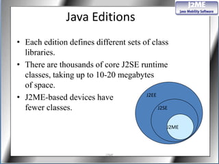 Java Editions
• Each edition defines different sets of class
  libraries.
• There are thousands of core J2SE runtime
  classes, taking up to 10-20 megabytes
  of space.
• J2ME-based devices have              J2EE

  fewer classes.                            J2SE


                                               J2ME



                            J2ME
 