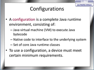 Configurations
• A configuration is a complete Java runtime
  environment, consisting of:
  – Java virtual machine (VM) to execute Java
    bytecode
  – Native code to interface to the underlying system
  – Set of core Java runtime classes
• To use a configuration, a device must meet
  certain minimum requirements.

                         J2ME
 