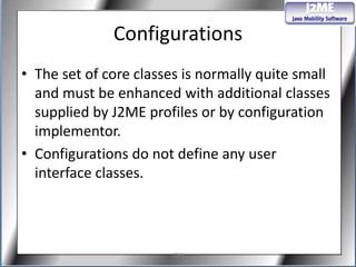 Configurations
• The set of core classes is normally quite small
  and must be enhanced with additional classes
  supplied by J2ME profiles or by configuration
  implementor.
• Configurations do not define any user
  interface classes.



                       J2ME
 