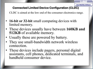 Connected Limited Device Configuration (CLDC)
  CLDC is aimed at the low end of the consumer electronics range.


• 16-bit or 32-bit small computing devices with
  limited memory.
• These devices usually have between 160KB and
  512KB of available memory.
• Usually these are powered by battery.
• They use small-bandwidth network wireless
  connection.
• These devices include pagers, personal digital
  assistants, cell phones, dedicated terminals, and
  handheld consumer device.
 