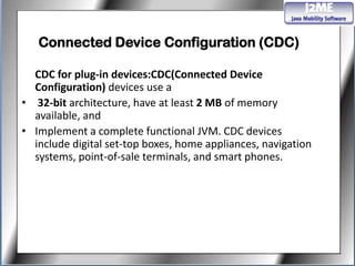 Connected Device Configuration (CDC)

  CDC for plug-in devices:CDC(Connected Device
  Configuration) devices use a
• 32-bit architecture, have at least 2 MB of memory
  available, and
• Implement a complete functional JVM. CDC devices
  include digital set-top boxes, home appliances, navigation
  systems, point-of-sale terminals, and smart phones.
 