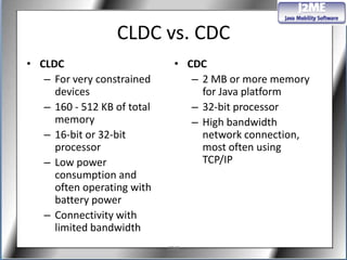 CLDC vs. CDC
• CLDC                         • CDC
   – For very constrained         – 2 MB or more memory
     devices                        for Java platform
   – 160 - 512 KB of total        – 32-bit processor
     memory                       – High bandwidth
   – 16-bit or 32-bit               network connection,
     processor                      most often using
   – Low power                      TCP/IP
     consumption and
     often operating with
     battery power
   – Connectivity with
     limited bandwidth
                             J2ME
 