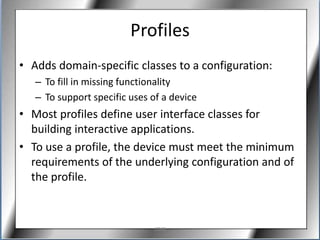 Profiles
• Adds domain-specific classes to a configuration:
   – To fill in missing functionality
   – To support specific uses of a device
• Most profiles define user interface classes for
  building interactive applications.
• To use a profile, the device must meet the minimum
  requirements of the underlying configuration and of
  the profile.



                              J2ME
 