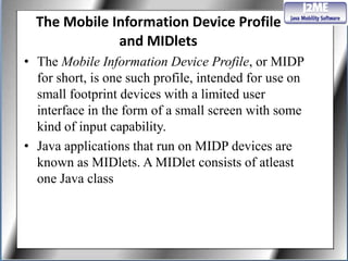 The Mobile Information Device Profile
              and MIDlets
• The Mobile Information Device Profile, or MIDP
  for short, is one such profile, intended for use on
  small footprint devices with a limited user
  interface in the form of a small screen with some
  kind of input capability.
• Java applications that run on MIDP devices are
  known as MIDlets. A MIDlet consists of atleast
  one Java class
 
