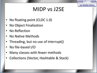 MIDP vs J2SE
•   No floating point (CLDC 1.0)
•   No Object Finalization
•   No Reflection
•   No Native Methods
•   Threading, but no use of interrupt()
•   No file-based I/O
•   Many classes with fewer methods
•   Collections (Vector, Hashtable & Stack)
 