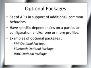 Optional Packages
• Set of APIs in support of additional, common
  behaviors.
• Have specific dependencies on a particular
  configuration and/or one or more profiles.
• Examples of optional packages :
  – RMI Optional Package
  – Bluetooth Optional Package
  – JDBC Optional Package

                       J2ME
 