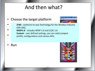 And then what?
• Choose the target platform
• Write your code Java Technology for the Wireless Industry
      JTWI - conforms to
      (JSR-185).
• SaveMIDP1.0 - includes MIDP 1.0 and CLDC 1.0
      Custom - user defined settings, you can select project
• Build
      profile, configurations and various APIs.
  (Compile + Preverify)
• Run




                                  J2ME
 