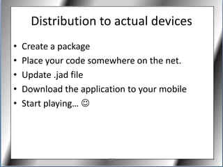 Distribution to actual devices
•   Create a package
•   Place your code somewhere on the net.
•   Update .jad file
•   Download the application to your mobile
•   Start playing… 




                        J2ME
 