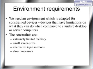 Environment requirements
• We need an environment which is adapted for
  constrained devices - devices that have limitations on
  what they can do when compared to standard desktop
  or server computers.
• The constraints are:
   –   extremely limited memory
   –   small screen sizes
   –   alternative input methods
   –   slow processors



                              J2ME
 