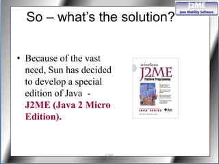 So – what’s the solution?

• Because of the vast
  need, Sun has decided
  to develop a special
  edition of Java -
  J2ME (Java 2 Micro
  Edition).


                     J2ME
 