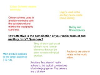 Colour Scheme creates
      continuity.
                                                      Logo’s used in the
                                                      ancillary texts create
     Colour scheme used in                            brand identity.
     ancillary contrasts with
     the background and
     makes the typography                                      Quirky and
     stand out.                                                Contemporary

    How Effective is the combination of your main product and
    ancillary texts? Question 2
                            They all tie in well as all
                            of them have similar
                            elements that can be
                            seen in each individual         Audience are able to
Main product appeals                                        relate to the music
to the target audience      product.
                                                            video.
( 13-18).
                         Ancillary Text doesn't really
                         adhere to the typical conventions
                         of a indie/pop genre. The colours
                         are a bit dark
 