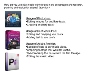 How did you use new media technologies in the construction and research,
planning and evaluation stages? Question 4



                   Usage of Photoshop:
                   •Editing images for ancillary texts.
                   •Creating ancillary texts.

                   Usage of Serif Movie Plus:
                   •Editing and cropping vox pox’s
                   •Adding text to vox pox’s

                   Usage of Adobe Premier:
                   •Special effects to our music video.
                   •Cropping footage that was not useful.
                   •Synchronising the music with the film footage.
                   •Editing the music video
 