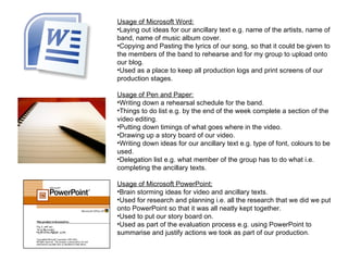 Usage of Microsoft Word:
•Laying out ideas for our ancillary text e.g. name of the artists, name of
band, name of music album cover.
•Copying and Pasting the lyrics of our song, so that it could be given to
the members of the band to rehearse and for my group to upload onto
our blog.
•Used as a place to keep all production logs and print screens of our
production stages.

Usage of Pen and Paper:
•Writing down a rehearsal schedule for the band.
•Things to do list e.g. by the end of the week complete a section of the
video editing.
•Putting down timings of what goes where in the video.
•Drawing up a story board of our video.
•Writing down ideas for our ancillary text e.g. type of font, colours to be
used.
•Delegation list e.g. what member of the group has to do what i.e.
completing the ancillary texts.

Usage of Microsoft PowerPoint:
•Brain storming ideas for video and ancillary texts.
•Used for research and planning i.e. all the research that we did we put
onto PowerPoint so that it was all neatly kept together.
•Used to put our story board on.
•Used as part of the evaluation process e.g. using PowerPoint to
summarise and justify actions we took as part of our production.
 