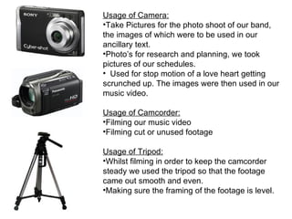 Usage of Camera:
•Take Pictures for the photo shoot of our band,
the images of which were to be used in our
ancillary text.
•Photo’s for research and planning, we took
pictures of our schedules.
• Used for stop motion of a love heart getting
scrunched up. The images were then used in our
music video.

Usage of Camcorder:
•Filming our music video
•Filming cut or unused footage

Usage of Tripod:
•Whilst filming in order to keep the camcorder
steady we used the tripod so that the footage
came out smooth and even.
•Making sure the framing of the footage is level.
 
