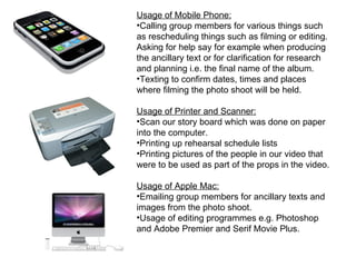 Usage of Mobile Phone:
•Calling group members for various things such
as rescheduling things such as filming or editing.
Asking for help say for example when producing
the ancillary text or for clarification for research
and planning i.e. the final name of the album.
•Texting to confirm dates, times and places
where filming the photo shoot will be held.

Usage of Printer and Scanner:
•Scan our story board which was done on paper
into the computer.
•Printing up rehearsal schedule lists
•Printing pictures of the people in our video that
were to be used as part of the props in the video.

Usage of Apple Mac:
•Emailing group members for ancillary texts and
images from the photo shoot.
•Usage of editing programmes e.g. Photoshop
and Adobe Premier and Serif Movie Plus.
 